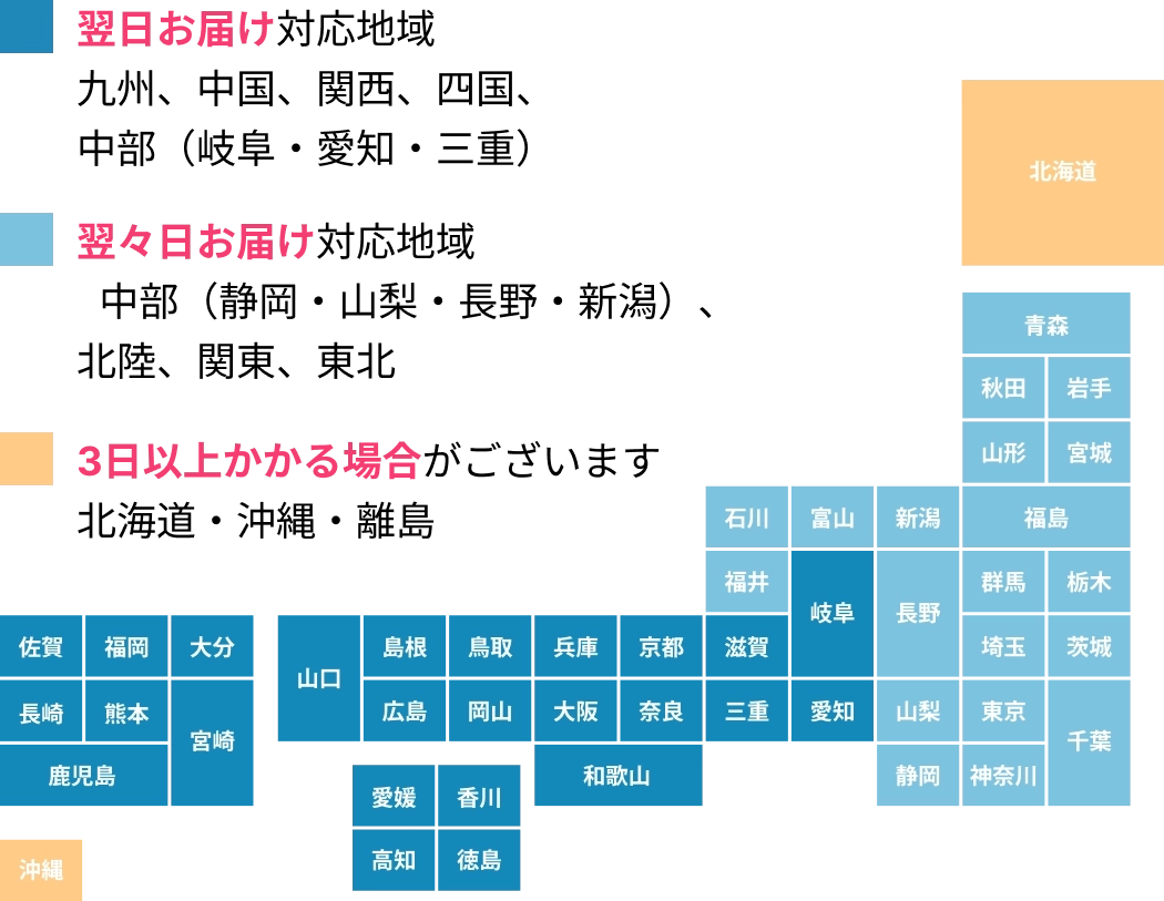 翌日お届け対応地域：九州、中国、関西、四国、中部（岐阜・愛知・三重）／翌々日お届け対応地域：中部（静岡・山梨・長野・新潟）、北陸、関東、東北／北海道・沖縄・離島は3日以上かかる場合がございます。